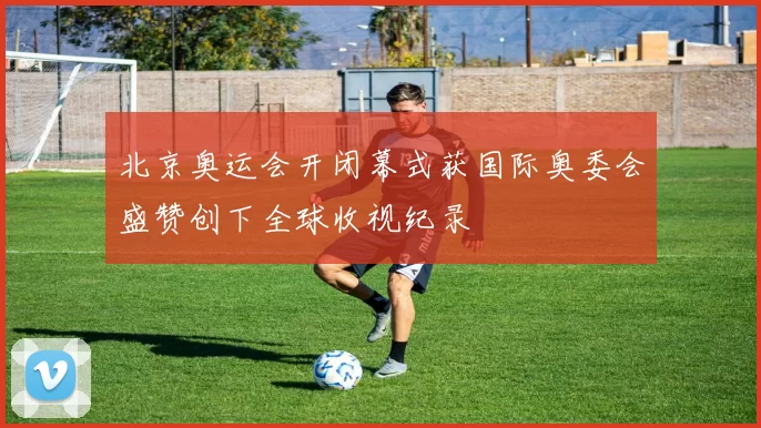 北京奥运会开闭幕式获国际奥委会盛赞创下全球收视纪录