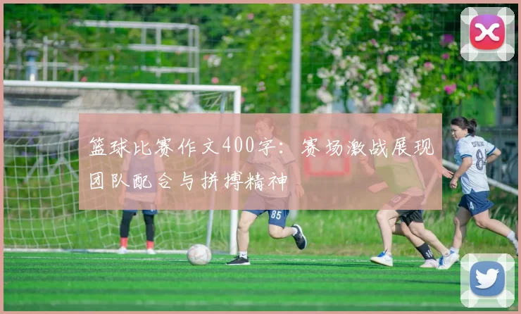 篮球比赛作文400字：赛场激战展现团队配合与拼搏精神