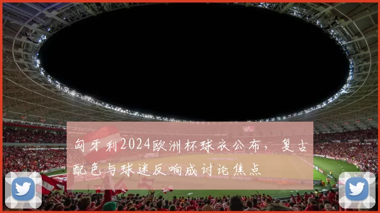 匈牙利2024欧洲杯球衣公布，复古配色与球迷反响成讨论焦点