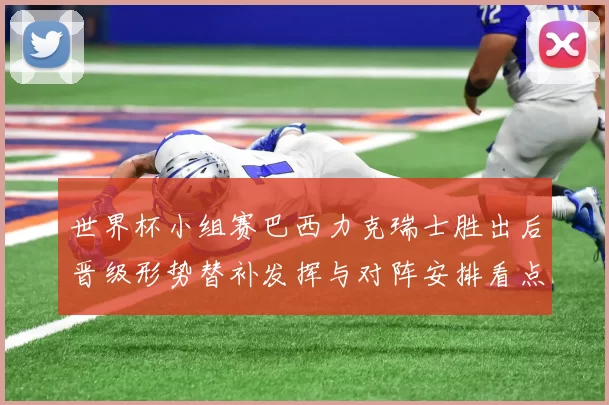 世界杯小组赛巴西力克瑞士胜出后晋级形势替补发挥与对阵安排看点