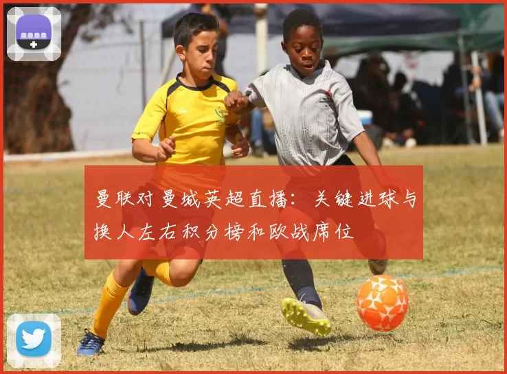 曼联对曼城英超直播：关键进球与换人左右积分榜和欧战席位