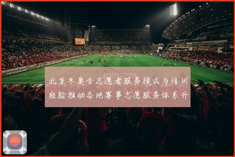 北京冬奥会志愿者服务模式与培训经验推动各地赛事志愿服务体系升级