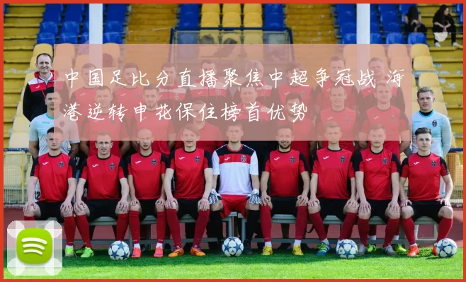 中国足比分直播聚焦中超争冠战 海港逆转申花保住榜首优势