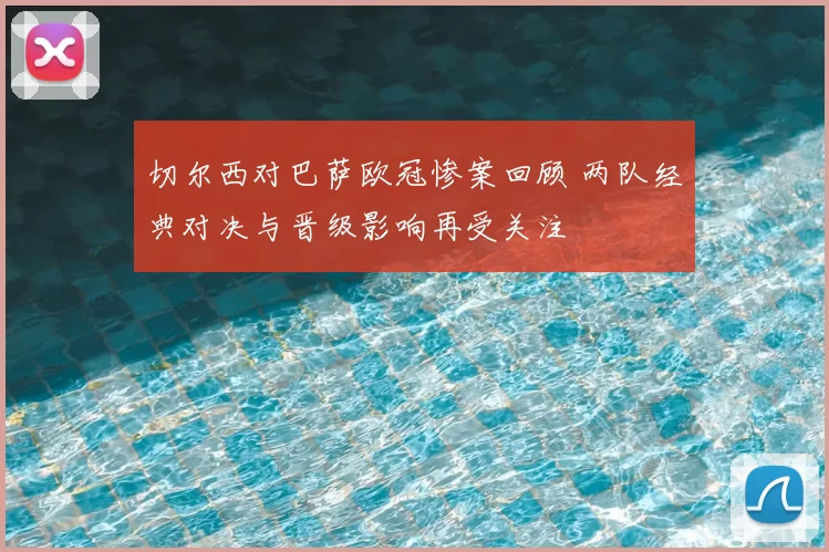 切尔西对巴萨欧冠惨案回顾 两队经典对决与晋级影响再受关注