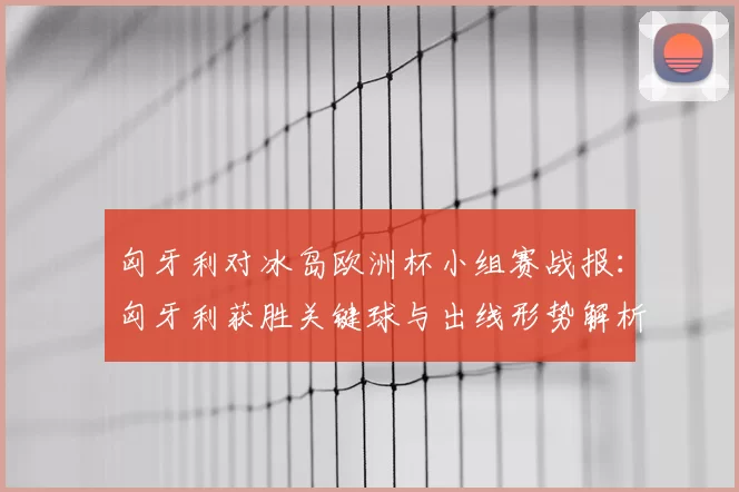 匈牙利对冰岛欧洲杯小组赛战报：匈牙利获胜关键球与出线形势解析