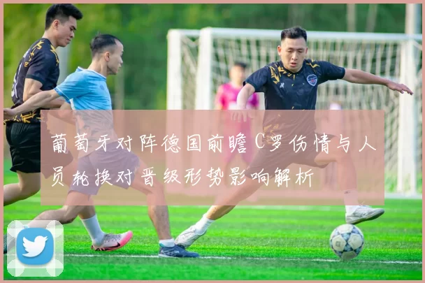 葡萄牙对阵德国前瞻 C罗伤情与人员轮换对晋级形势影响解析