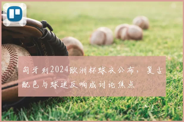 匈牙利2024欧洲杯球衣公布，复古配色与球迷反响成讨论焦点