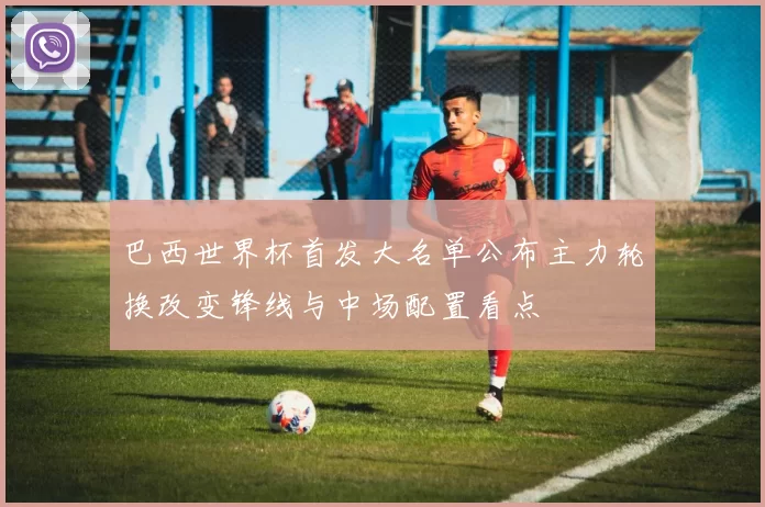 巴西世界杯首发大名单公布主力轮换改变锋线与中场配置看点