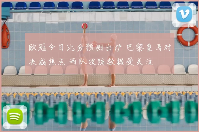 欧冠今日比分预测出炉 巴黎皇马对决成焦点 两队攻防数据受关注