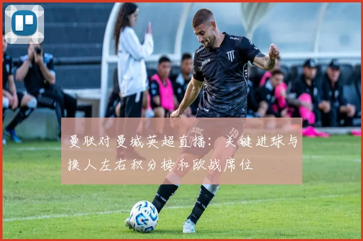 曼联对曼城英超直播：关键进球与换人左右积分榜和欧战席位