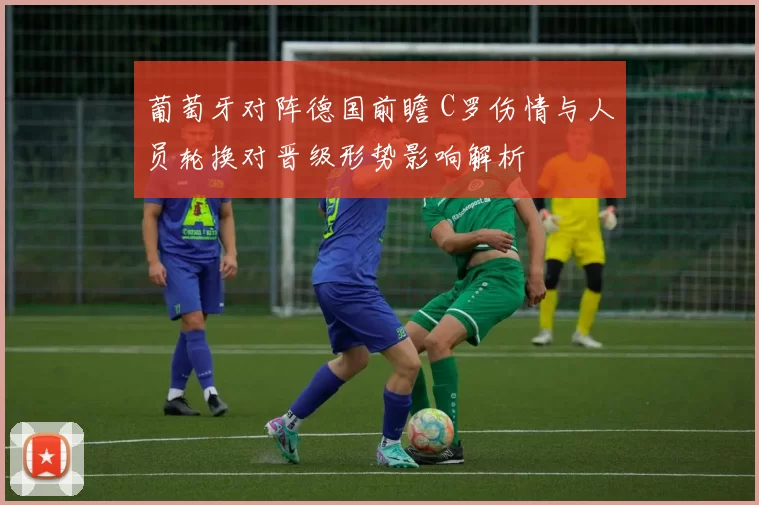 葡萄牙对阵德国前瞻 C罗伤情与人员轮换对晋级形势影响解析