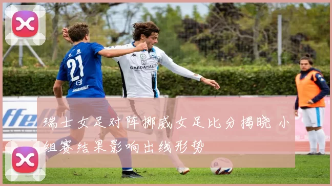 瑞士女足对阵挪威女足比分揭晓 小组赛结果影响出线形势