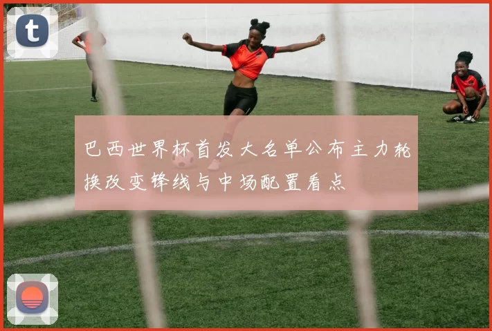 巴西世界杯首发大名单公布主力轮换改变锋线与中场配置看点