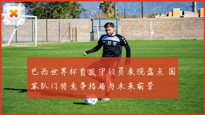 巴西世界杯首发守门员表现盘点 国家队门将竞争格局与未来前景