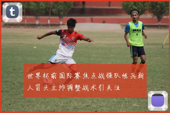 世界杯前国际赛焦点战强队练兵新人冒头主帅调整战术引关注