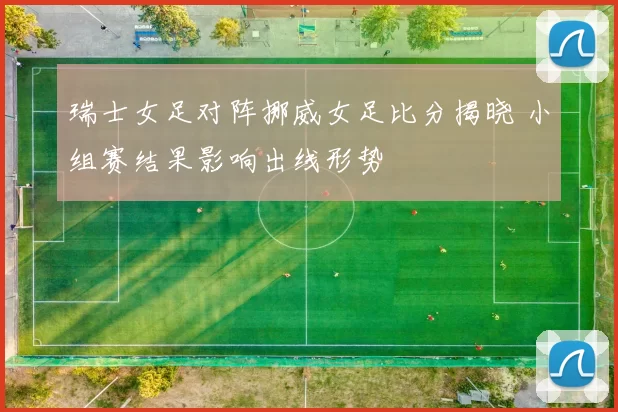 瑞士女足对阵挪威女足比分揭晓 小组赛结果影响出线形势