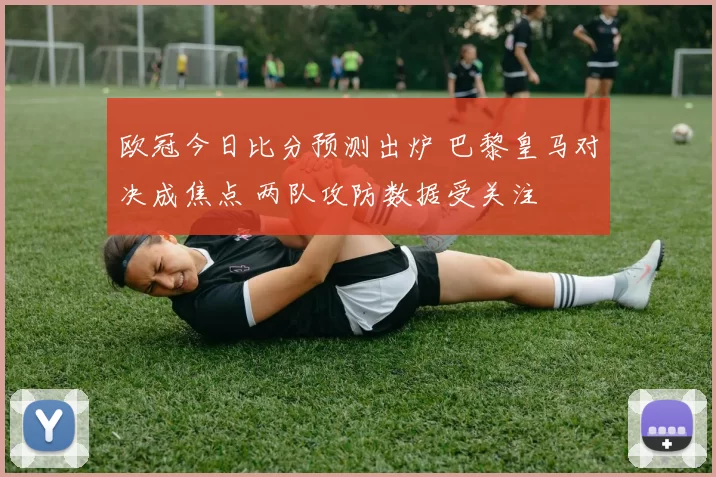 欧冠今日比分预测出炉 巴黎皇马对决成焦点 两队攻防数据受关注