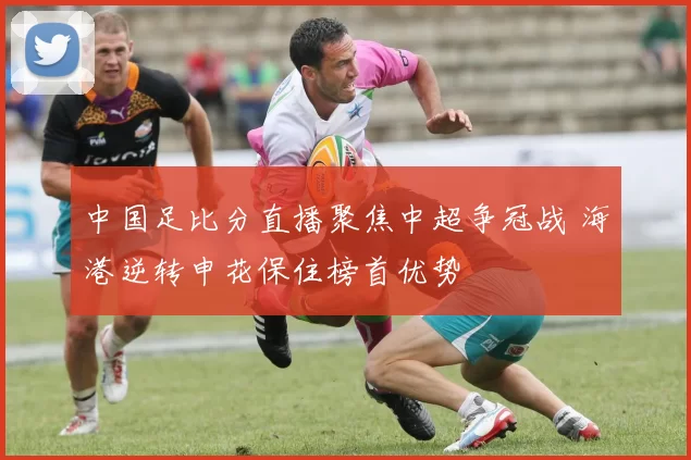 中国足比分直播聚焦中超争冠战 海港逆转申花保住榜首优势