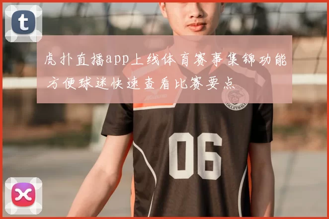 虎扑直播app上线体育赛事集锦功能 方便球迷快速查看比赛要点