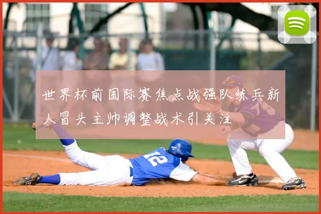 世界杯前国际赛焦点战强队练兵新人冒头主帅调整战术引关注